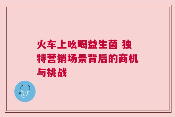 火车上吆喝益生菌 独特营销场景背后的商机与挑战