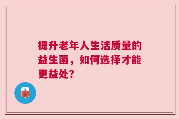 提升老年人生活质量的益生菌，如何选择才能更益处？