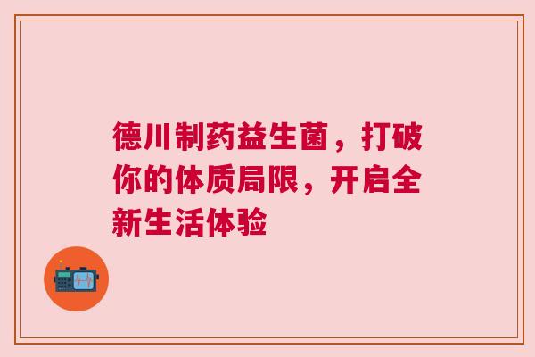 德川制药益生菌，打破你的体质局限，开启全新生活体验