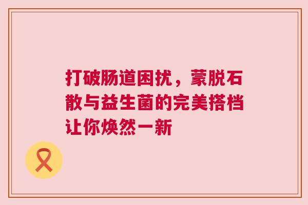 打破肠道困扰，蒙脱石散与益生菌的完美搭档让你焕然一新