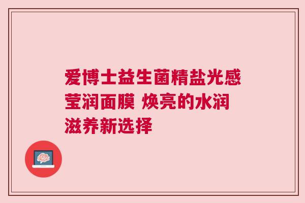 爱博士益生菌精盐光感莹润面膜 焕亮的水润滋养新选择