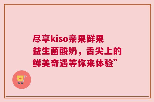 尽享kiso亲果鲜果益生菌酸奶，舌尖上的鲜美奇遇等你来体验”