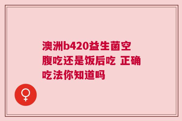 澳洲b420益生菌空腹吃还是饭后吃 正确吃法你知道吗