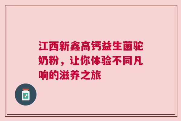 江西新鑫高钙益生菌驼奶粉，让你体验不同凡响的滋养之旅