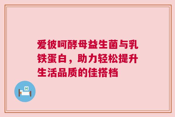 爱彼呵酵母益生菌与乳铁蛋白，助力轻松提升生活品质的佳搭档