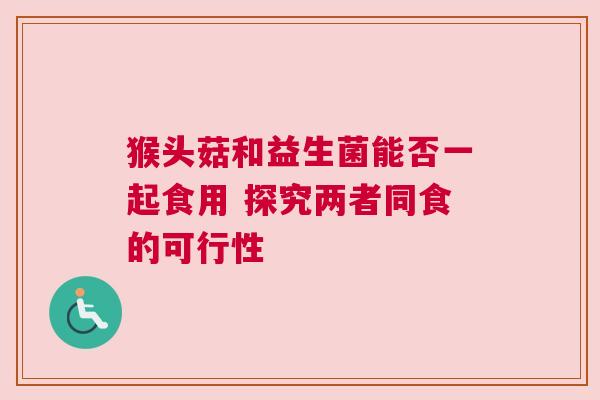 猴头菇和益生菌能否一起食用 探究两者同食的可行性