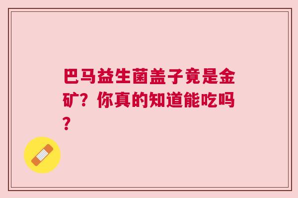 巴马益生菌盖子竟是金矿？你真的知道能吃吗？
