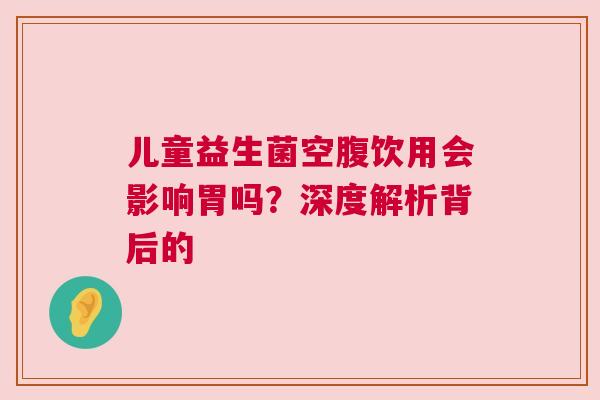 儿童益生菌空腹饮用会影响胃吗？深度解析背后的