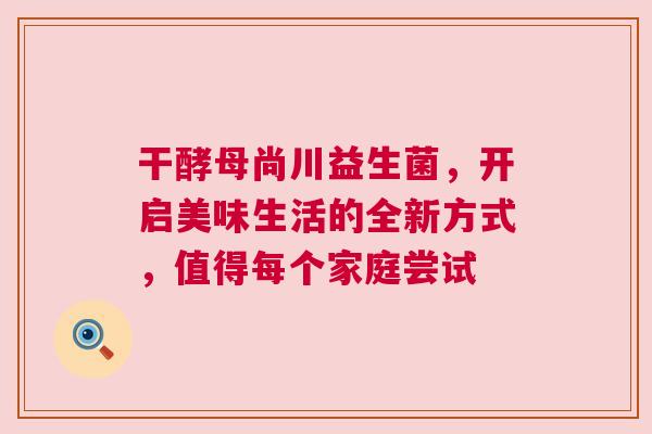 干酵母尚川益生菌，开启美味生活的全新方式，值得每个家庭尝试