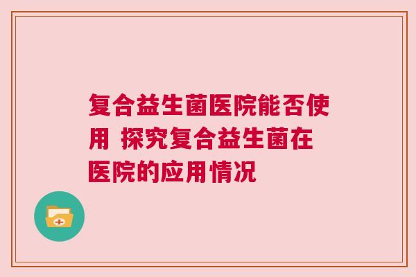 复合益生菌医院能否使用 探究复合益生菌在医院的应用情况