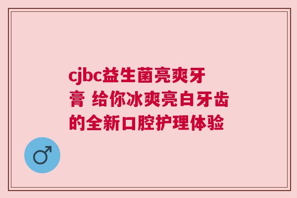 cjbc益生菌亮爽牙膏 给你冰爽亮白牙齿的全新口腔护理体验