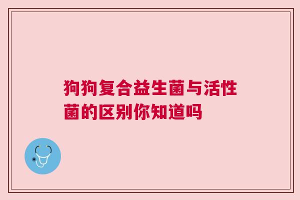 狗狗复合益生菌与活性菌的区别你知道吗