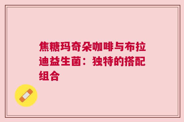 焦糖玛奇朵咖啡与布拉迪益生菌：独特的搭配组合
