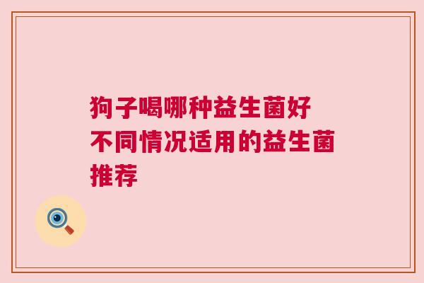 狗子喝哪种益生菌好 不同情况适用的益生菌推荐