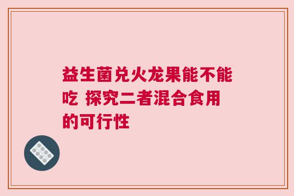 益生菌兑火龙果能不能吃 探究二者混合食用的可行性