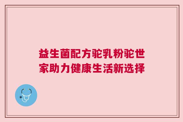 益生菌配方驼乳粉驼世家助力健康生活新选择