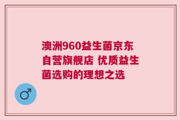 澳洲960益生菌京东自营旗舰店 优质益生菌选购的理想之选
