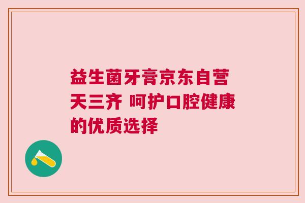 益生菌牙膏京东自营 天三齐 呵护口腔健康的优质选择