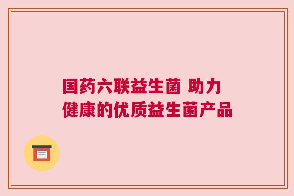 国药六联益生菌 助力健康的优质益生菌产品