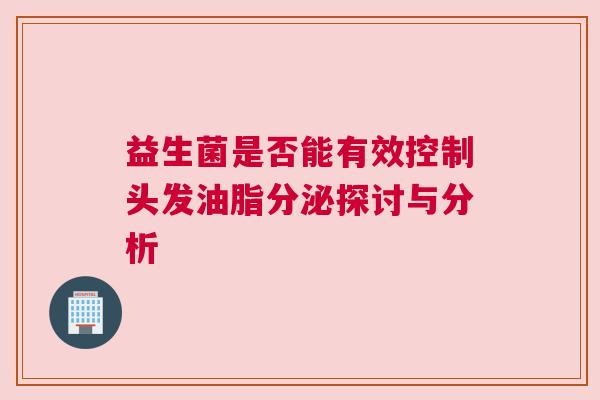益生菌是否能有效控制头发油脂分泌探讨与分析