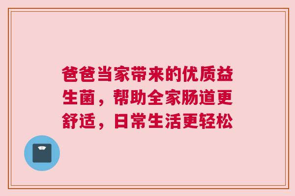 爸爸当家带来的优质益生菌，帮助全家肠道更舒适，日常生活更轻松
