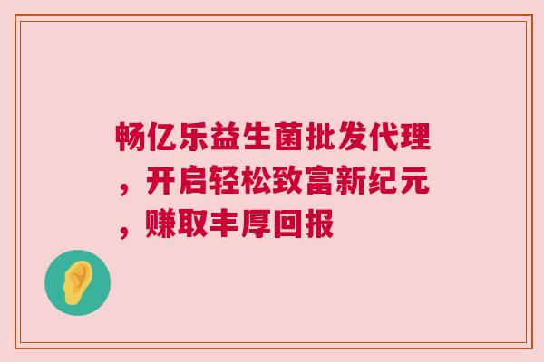 畅亿乐益生菌批发代理，开启轻松致富新纪元，赚取丰厚回报