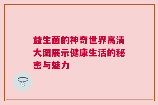益生菌的神奇世界高清大图展示健康生活的秘密与魅力