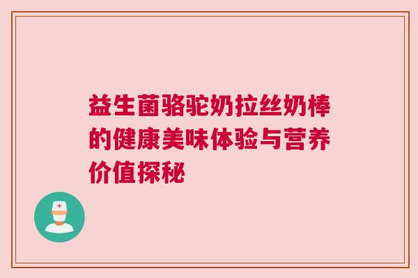 益生菌骆驼奶拉丝奶棒的健康美味体验与营养价值探秘