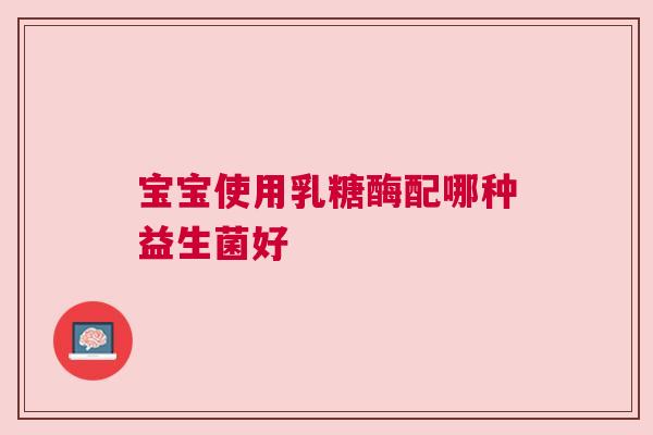 宝宝使用乳糖酶配哪种益生菌好
