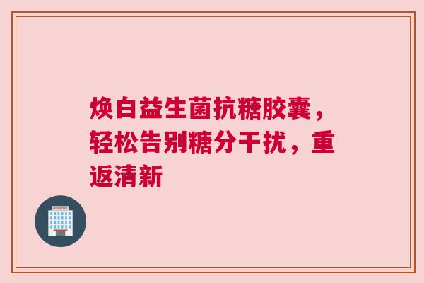 焕白益生菌抗糖胶囊，轻松告别糖分干扰，重返清新