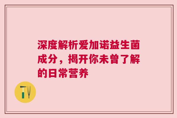 深度解析爱加诺益生菌成分，揭开你未曾了解的日常营养