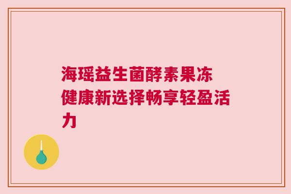 海瑶益生菌酵素果冻 健康新选择畅享轻盈活力