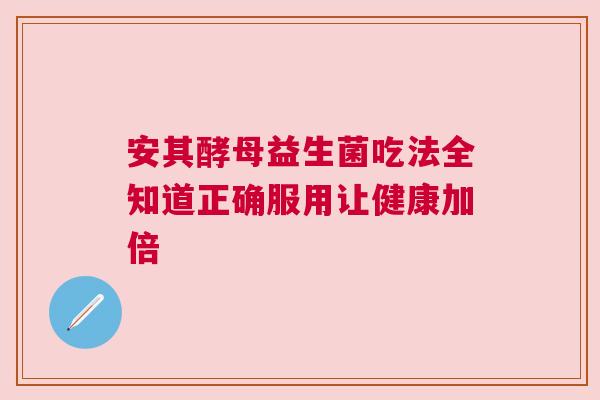 安其酵母益生菌吃法全知道正确服用让健康加倍