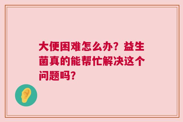大便困难怎么办？益生菌真的能帮忙解决这个问题吗？