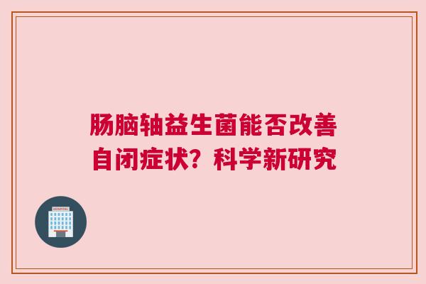肠脑轴益生菌能否改善自闭症状？科学新研究