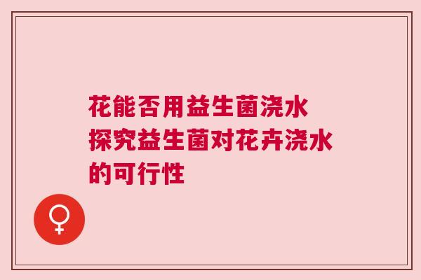 花能否用益生菌浇水 探究益生菌对花卉浇水的可行性