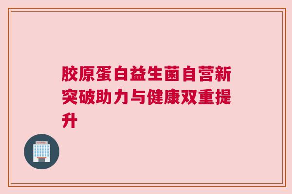 胶原蛋白益生菌自营新突破助力与健康双重提升