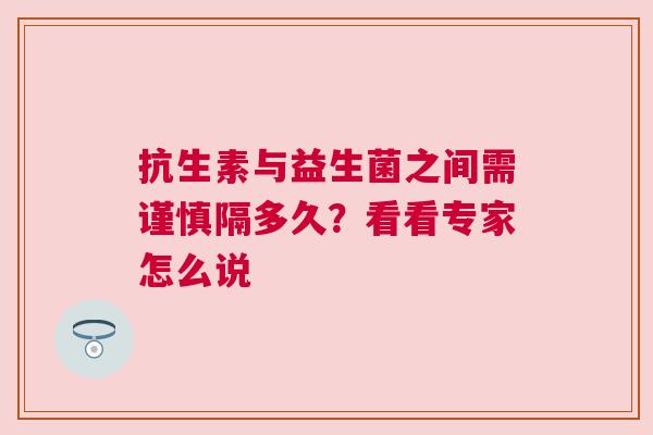 抗生素与益生菌之间需谨慎隔多久？看看专家怎么说