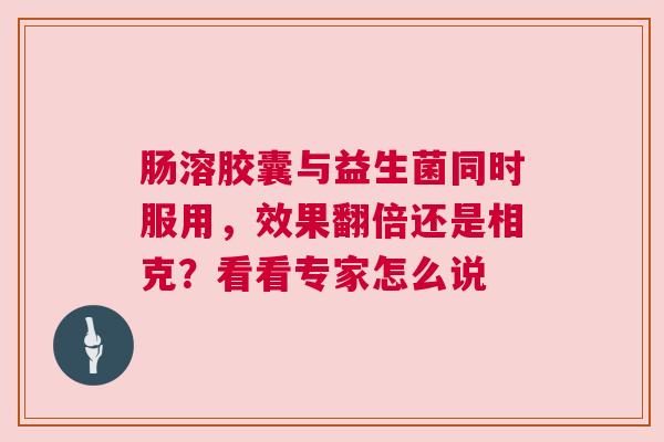 肠溶胶囊与益生菌同时服用，效果翻倍还是相克？看看专家怎么说