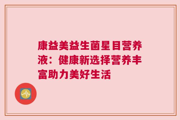 康益美益生菌星目营养液：健康新选择营养丰富助力美好生活
