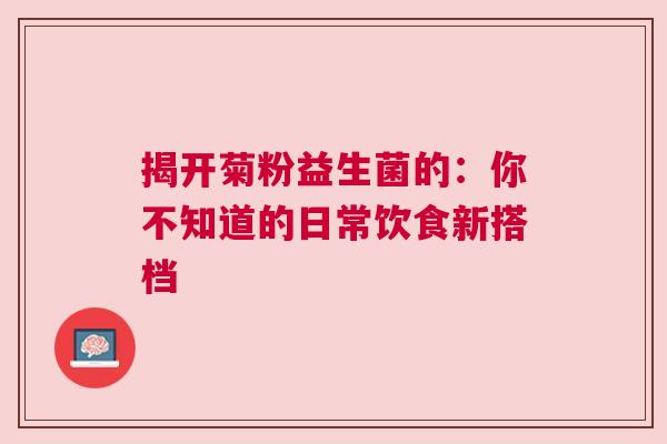 揭开菊粉益生菌的：你不知道的日常饮食新搭档