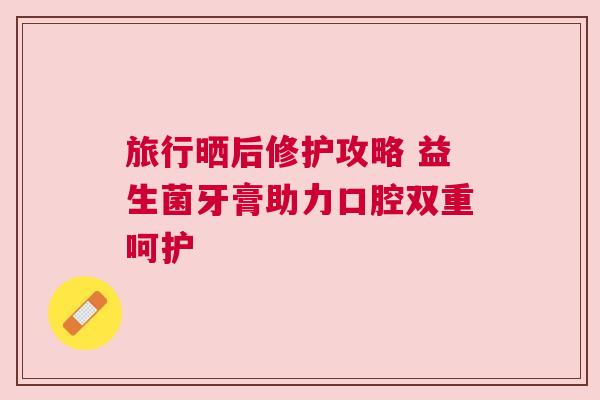 旅行晒后修护攻略 益生菌牙膏助力口腔双重呵护