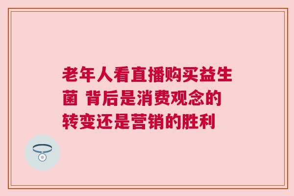 老年人看直播购买益生菌 背后是消费观念的转变还是营销的胜利
