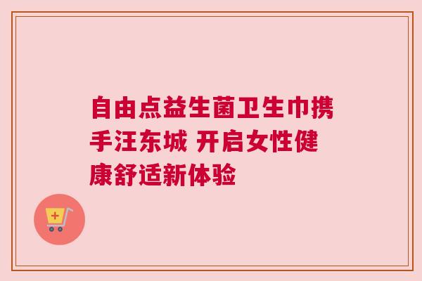 自由点益生菌卫生巾携手汪东城 开启女性健康舒适新体验