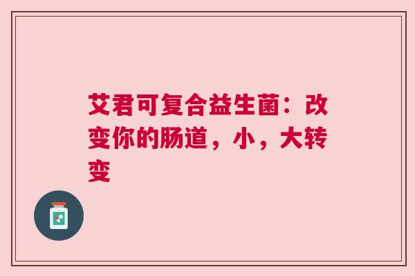 艾君可复合益生菌：改变你的肠道，小，大转变