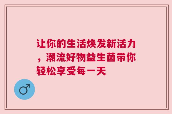 让你的生活焕发新活力，潮流好物益生菌带你轻松享受每一天