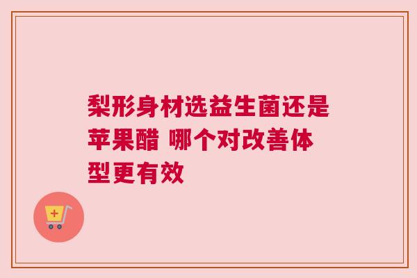梨形身材选益生菌还是苹果醋 哪个对改善体型更有效