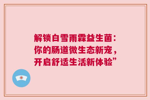 解锁白雪雨霖益生菌：你的肠道微生态新宠，开启舒适生活新体验”