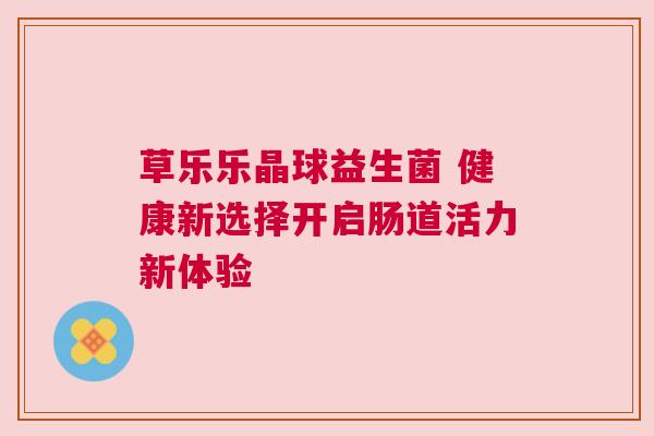 草乐乐晶球益生菌 健康新选择开启肠道活力新体验