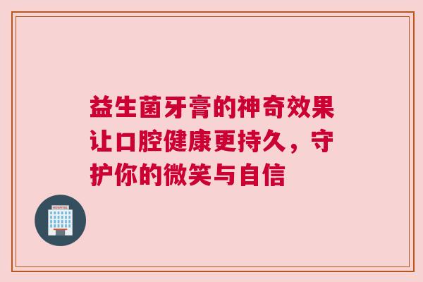 益生菌牙膏的神奇效果让口腔健康更持久，守护你的微笑与自信